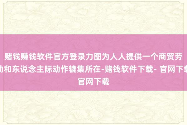 赌钱赚钱软件官方登录力图为人人提供一个商贸劳动和东说念主际动作辘集所在-赌钱软件下载- 官网下载