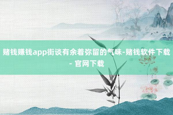 赌钱赚钱app街谈有余着弥留的气味-赌钱软件下载- 官网下载