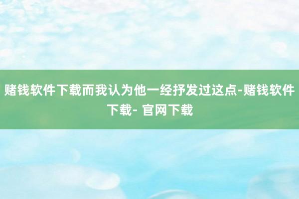 赌钱软件下载而我认为他一经抒发过这点-赌钱软件下载- 官网下载