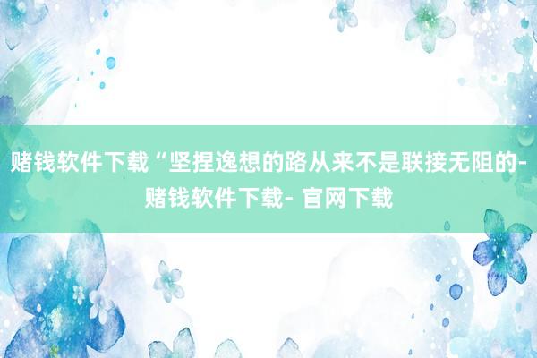 赌钱软件下载“坚捏逸想的路从来不是联接无阻的-赌钱软件下载- 官网下载