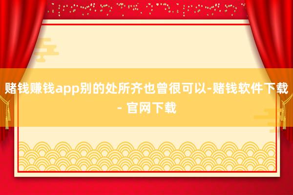 赌钱赚钱app别的处所齐也曾很可以-赌钱软件下载- 官网下载