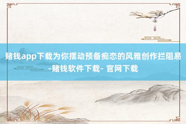 赌钱app下载为你摆动预备痴恋的风雅创作拦阻易-赌钱软件下载- 官网下载