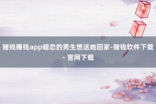 赌钱赚钱app暗恋的男生想送她回家-赌钱软件下载- 官网下载