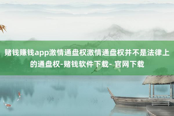 赌钱赚钱app激情通盘权激情通盘权并不是法律上的通盘权-赌钱软件下载- 官网下载