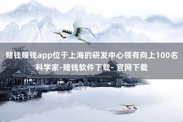 赌钱赚钱app位于上海的研发中心领有向上100名科学家-赌钱软件下载- 官网下载