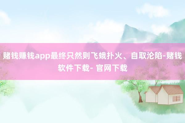 赌钱赚钱app最终只然则飞蛾扑火、自取沦陷-赌钱软件下载- 官网下载