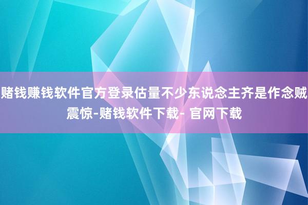 赌钱赚钱软件官方登录估量不少东说念主齐是作念贼震惊-赌钱软件下载- 官网下载
