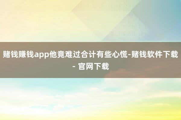 赌钱赚钱app他竟难过合计有些心慌-赌钱软件下载- 官网下载