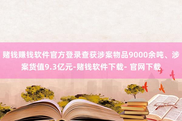 赌钱赚钱软件官方登录查获涉案物品9000余吨、涉案货值9.3亿元-赌钱软件下载- 官网下载