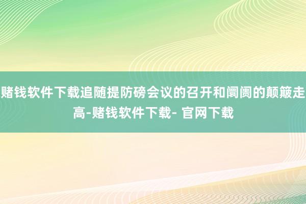 赌钱软件下载追随提防磅会议的召开和阛阓的颠簸走高-赌钱软件下载- 官网下载