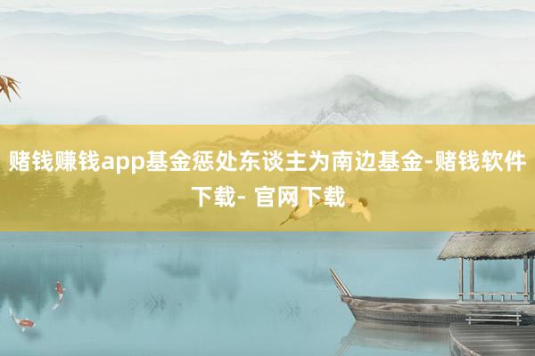 赌钱赚钱app基金惩处东谈主为南边基金-赌钱软件下载- 官网下载