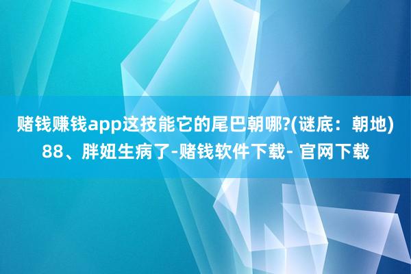 赌钱赚钱app这技能它的尾巴朝哪?(谜底：朝地)88、胖妞生病了-赌钱软件下载- 官网下载