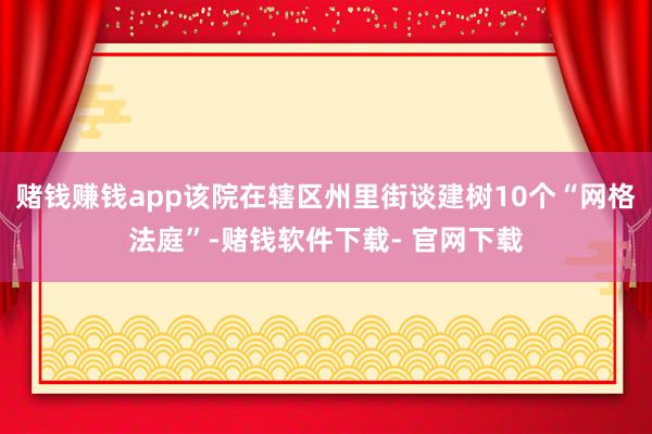 赌钱赚钱app该院在辖区州里街谈建树10个“网格法庭”-赌钱软件下载- 官网下载