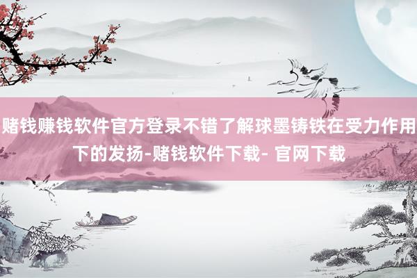 赌钱赚钱软件官方登录不错了解球墨铸铁在受力作用下的发扬-赌钱软件下载- 官网下载