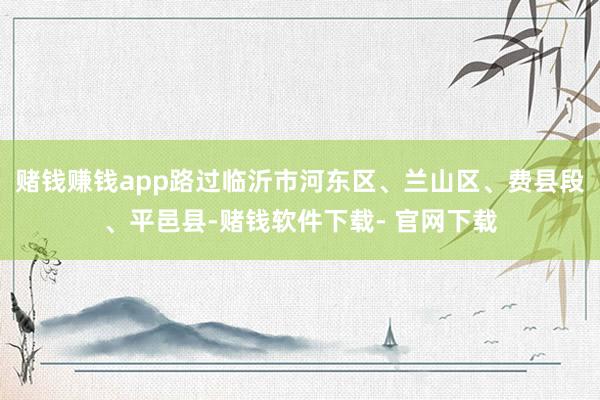赌钱赚钱app路过临沂市河东区、兰山区、费县段、平邑县-赌钱软件下载- 官网下载