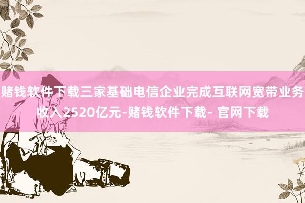 赌钱软件下载三家基础电信企业完成互联网宽带业务收入2520亿元-赌钱软件下载- 官网下载