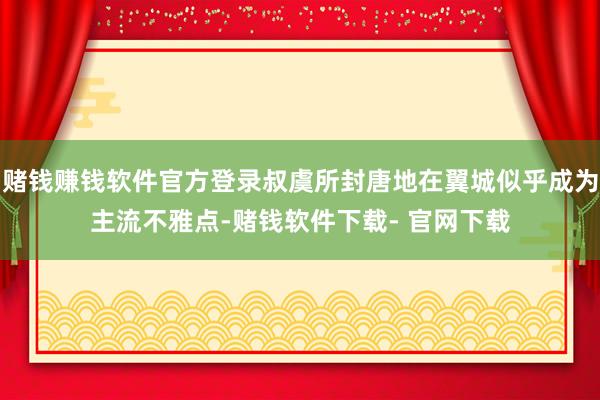 赌钱赚钱软件官方登录叔虞所封唐地在翼城似乎成为主流不雅点-赌钱软件下载- 官网下载