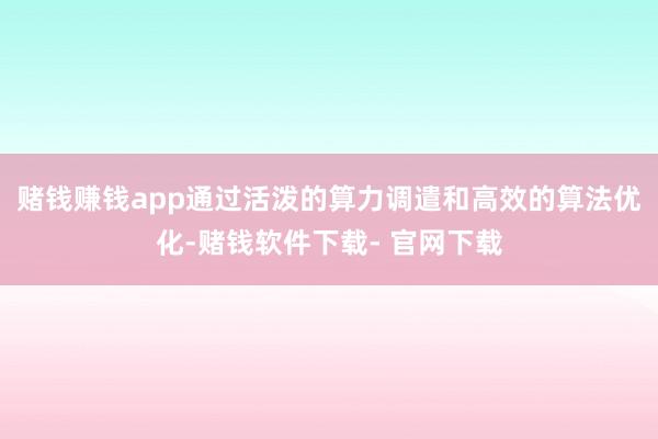赌钱赚钱app通过活泼的算力调遣和高效的算法优化-赌钱软件下载- 官网下载