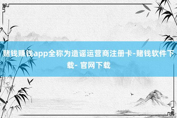 赌钱赚钱app全称为造谣运营商注册卡-赌钱软件下载- 官网下载