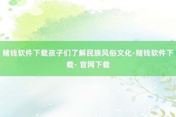 赌钱软件下载孩子们了解民族风俗文化-赌钱软件下载- 官网下载
