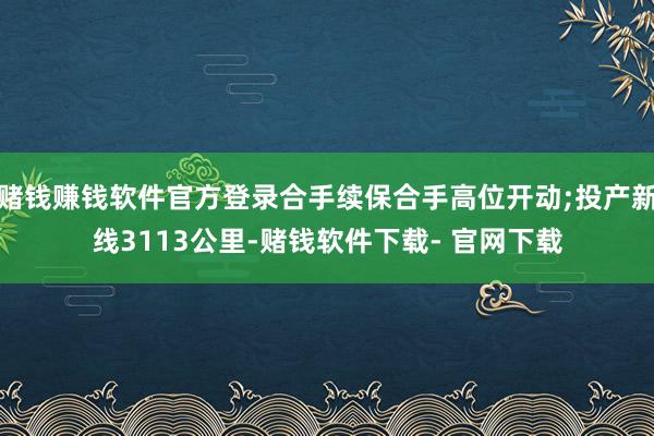 赌钱赚钱软件官方登录合手续保合手高位开动;投产新线3113公里-赌钱软件下载- 官网下载