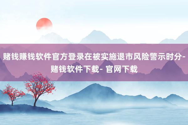 赌钱赚钱软件官方登录在被实施退市风险警示时分-赌钱软件下载- 官网下载