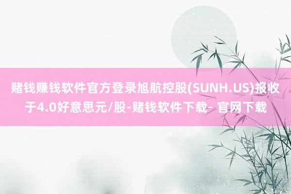 赌钱赚钱软件官方登录旭航控股(SUNH.US)报收于4.0好意思元/股-赌钱软件下载- 官网下载