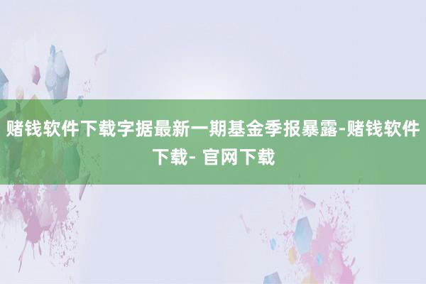 赌钱软件下载字据最新一期基金季报暴露-赌钱软件下载- 官网下载