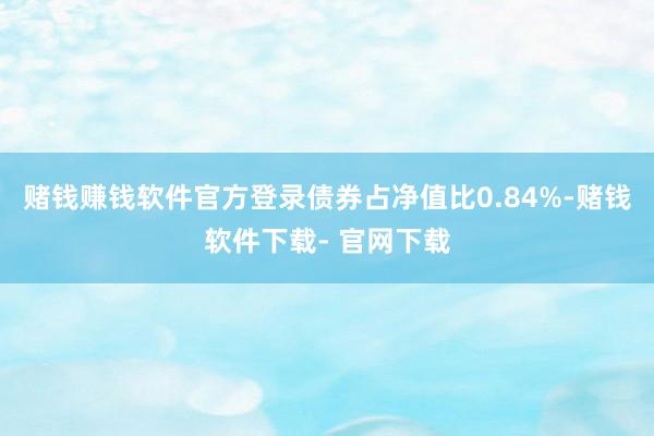 赌钱赚钱软件官方登录债券占净值比0.84%-赌钱软件下载- 官网下载