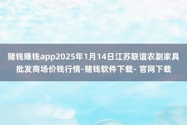 赌钱赚钱app2025年1月14日江苏联谊农副家具批发商场价钱行情-赌钱软件下载- 官网下载