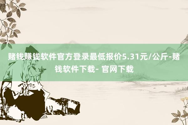 赌钱赚钱软件官方登录最低报价5.31元/公斤-赌钱软件下载- 官网下载