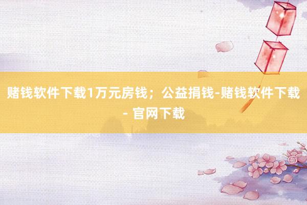 赌钱软件下载1万元房钱；公益捐钱-赌钱软件下载- 官网下载