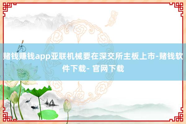 赌钱赚钱app亚联机械要在深交所主板上市-赌钱软件下载- 官网下载