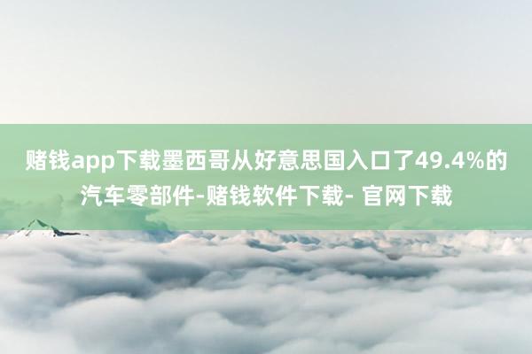赌钱app下载墨西哥从好意思国入口了49.4%的汽车零部件-赌钱软件下载- 官网下载