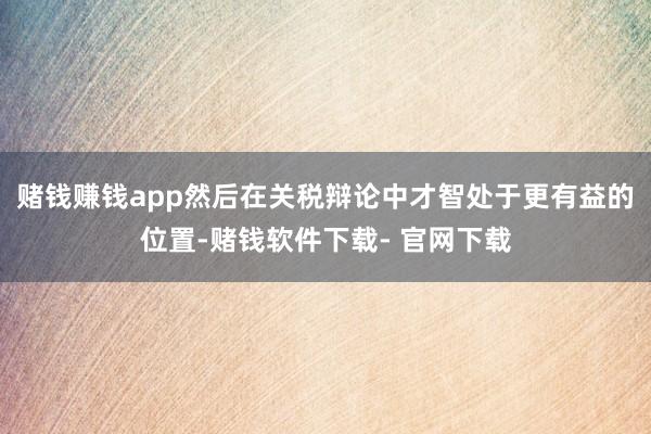 赌钱赚钱app然后在关税辩论中才智处于更有益的位置-赌钱软件下载- 官网下载