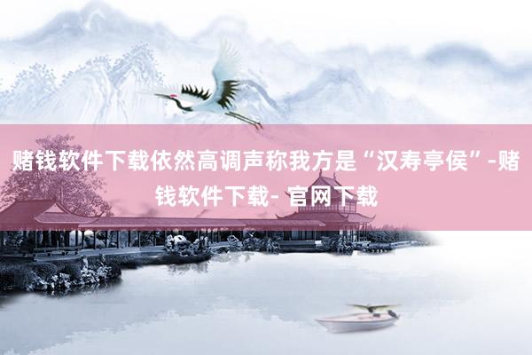 赌钱软件下载依然高调声称我方是“汉寿亭侯”-赌钱软件下载- 官网下载