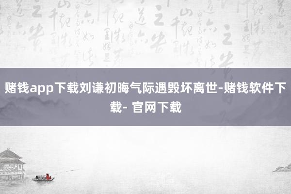 赌钱app下载刘谦初晦气际遇毁坏离世-赌钱软件下载- 官网下载