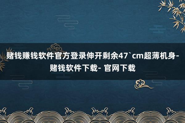 赌钱赚钱软件官方登录伸开剩余47`cm超薄机身-赌钱软件下载- 官网下载