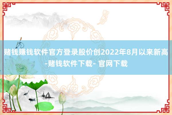 赌钱赚钱软件官方登录股价创2022年8月以来新高-赌钱软件下载- 官网下载