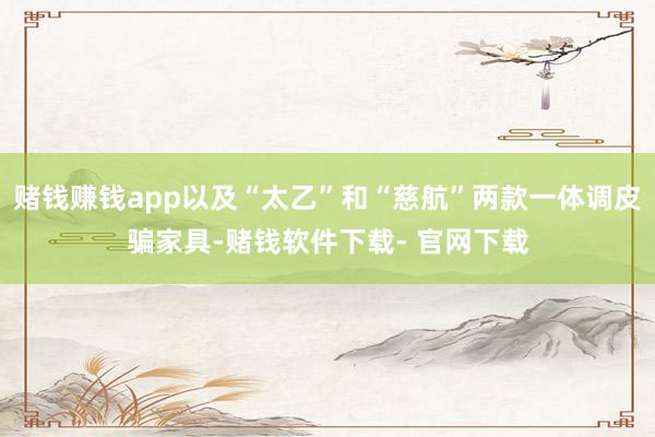 赌钱赚钱app以及“太乙”和“慈航”两款一体调皮骗家具-赌钱软件下载- 官网下载