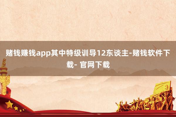 赌钱赚钱app其中特级训导12东谈主-赌钱软件下载- 官网下载