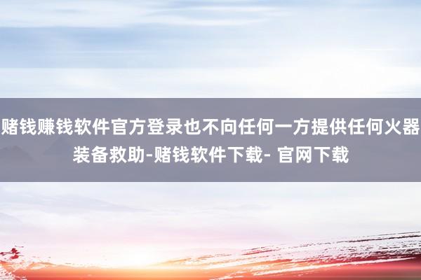 赌钱赚钱软件官方登录也不向任何一方提供任何火器装备救助-赌钱软件下载- 官网下载