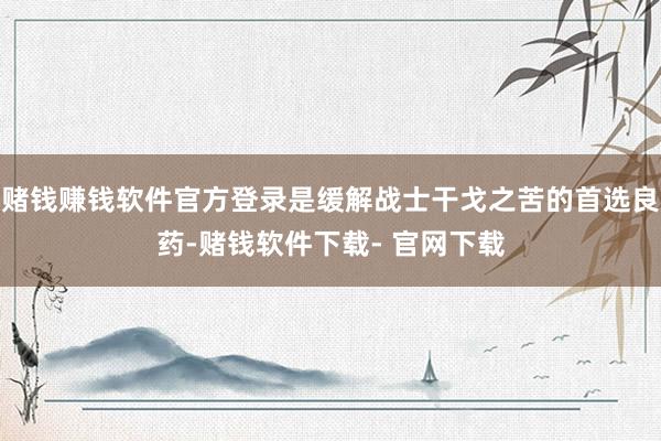 赌钱赚钱软件官方登录是缓解战士干戈之苦的首选良药-赌钱软件下载- 官网下载