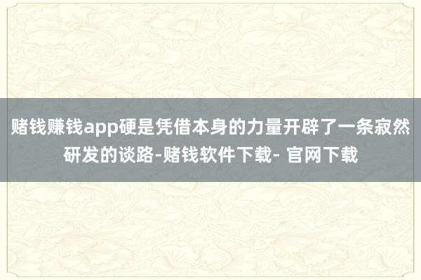 赌钱赚钱app硬是凭借本身的力量开辟了一条寂然研发的谈路-赌钱软件下载- 官网下载