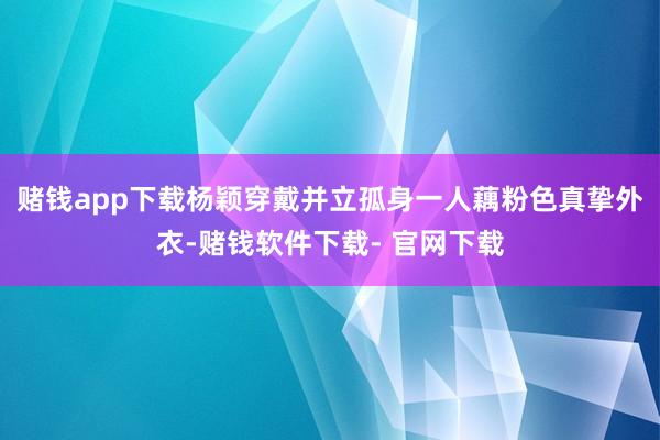 赌钱app下载杨颖穿戴并立孤身一人藕粉色真挚外衣-赌钱软件下载- 官网下载