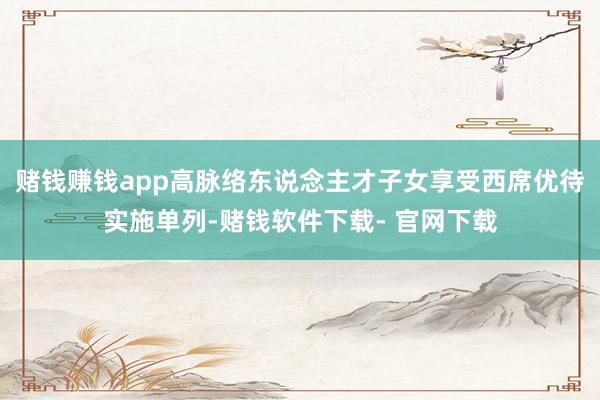 赌钱赚钱app高脉络东说念主才子女享受西席优待实施单列-赌钱软件下载- 官网下载