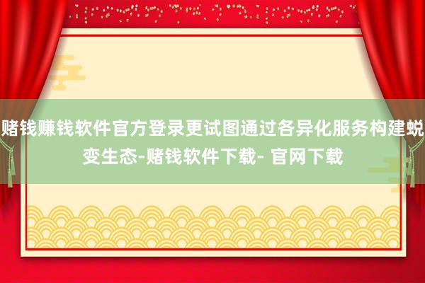 赌钱赚钱软件官方登录更试图通过各异化服务构建蜕变生态-赌钱软件下载- 官网下载