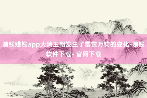 赌钱赚钱app大清王朝发生了雷霆万钧的变化-赌钱软件下载- 官网下载