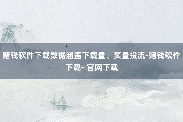 赌钱软件下载数据涵盖下载量、买量投流-赌钱软件下载- 官网下载