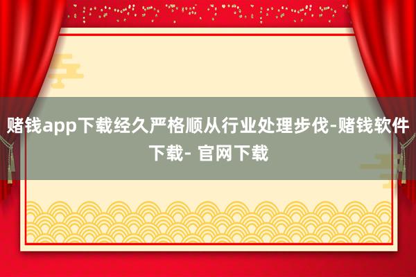 赌钱app下载经久严格顺从行业处理步伐-赌钱软件下载- 官网下载